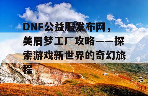 DNF公益服发布网，美眉梦工厂攻略——探索游戏新世界的奇幻旅程