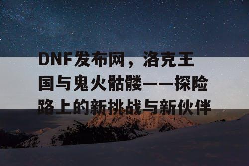 DNF发布网，洛克王国与鬼火骷髅——探险路上的新挑战与新伙伴